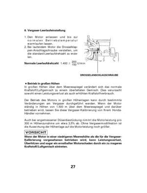 Page 27¶
27
Vergaser-Leerlaufeinstellung
Betrieb in großen Höhen
Wenn der Motor in einer niedrigeren Meereshöhe als die für die Vergaser-
Kalibrierung vorgesehenen betrieben wird, kann Leistungsverlust,
Überhitzen und sogar ein ernsthafter Motorschaden durch ein zu mageres
Kraftstoff/Luftgemisch eintreten. 6.
Normale Leerlaufdrehzahl:
DROSSELANSCHLAGSCHRAUBE
Den Motor anlassen und bis zur
normalen Betriebstemperatur
warmlaufen lassen.
Bei laufendem Motor die Drosselklap-
pen-Anschlagschraube verstellen, um
die...