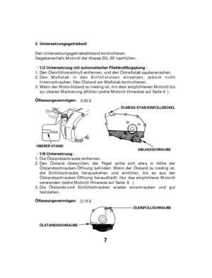 Page 7ª«
ª«
7
Untersetzungsgetriebeöl
1/2 Untersetzung mit automatischer Fliehkraftkupplung
1/6 Untersetzung
Ölfassungsvermögen: Ölfassungsvermögen: 2.
ÖLMESS-STAB/EINFÜLLDECKEL
OBERER STAND ABLASSSCHRAUBE
ÖLEINFÜLLSCHRAUBE
ÖLSTANDSSCHRAUBE
Den Untersetzungsgetriebeölstand kontrollieren.
Gegebenenfalls Motoröl der Klasse SG, SF nachfüllen. Den Öleinfüllverschluß entfernen, und den Ölmeßstab sauberwischen.
Die Ölstands-und Einfüllschrauben wieder einschrauben und gut
festziehen. Den Ölstand überprüfen; der...