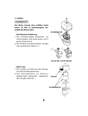 Page 8ª« ª«
8
Luftfilter
Zyklon-Typ
Zwei-Element-Ausführung
Den Motor niemals ohne Luftfilter laufen
lassen, da dies zu beschleunigtem Ver-
schleiß des Motors führt. 3.
FILTEREINSATZE ZYKLON
FILTEREINSATZE
(GX120/160) (GX120/160/200)
Den Luftfilter auf Schmutz oder Verstop-
fung der Einsätze überprüfen.
Das Zyklongehäuse auf Schmutz-
ablagerungen überprüfen. Gegebenen-
falls reinigen (Seite ). Die Luftfiltereinsätze überprüfen, um
sicherzustellen, daß diese sauber und in
gutem Zustand sind.
Die Einsätze...