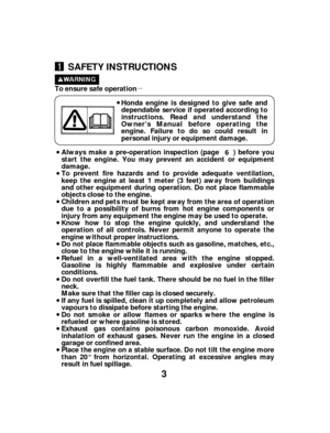 Page 3µ
3
SAFETY INSTRUCTIONS
Honda engine is designed to give safe and
dependable service if operated according to
instructions. Read and understand the
Owner’s Manual before operating the
engine. Failure to do so could result in
personal injury or equipment damage.
To ensure safe operation
Always make a pre-operation inspection (page ) before you
start the engine. You may prevent an accident or equipment
damage.
To prevent fire hazards and to provide adequate ventilation,
keep the engine at least 1 meter (3...