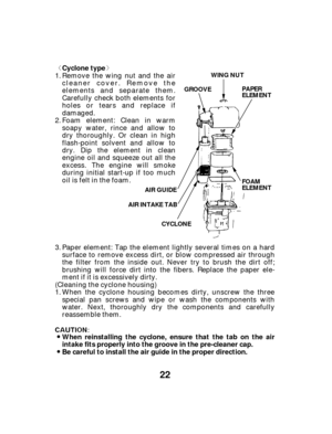 Page 22ª«
22
When reinstalling the cyclone, ensure that the tab on the air
intake fits properly into the groove in the pre-cleaner cap.
Be careful to install the air guide in the proper direction. Cyclone type
WING NUT
GROOVE PAPER
ELEMENT
FOAM
ELEMENT
AIR INTAKE TAB
CYCLONE
AIR GUIDE
Paper element: Tap the element lightly several times on a hard
surface to remove excess dirt, or blow compressed air through
the filter from the inside out. Never try to brush the dirt off;
brushing will force dirt into the...