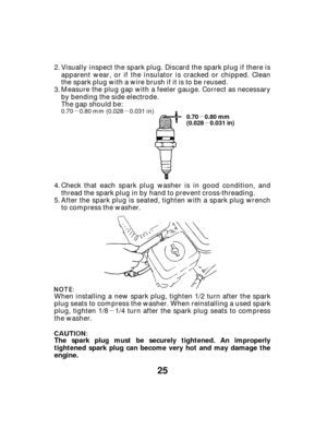 Page 25µµµ
µ
µ
25
The spark plug must be securely tightened. An improperly
tightened spark plug can become very hot and may damage the
engine.
0.70 0.80 mm
(0.028 0.031 in)
0.70 0.80 mm (0.028 0.031 in)
Visually inspect the spark plug. Discard the spark plug if there is
apparent wear, or if the insulator is cracked or chipped. Clean
the spark plug with a wire brush if it is to be reused.
Measure the plug gap with a feeler gauge. Correct as necessary
by bending the side electrode.
The gap should be:
Check...