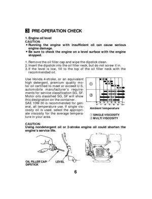 Page 66
PRE-OPERATION CHECK
Engine oil l
evel
Running the engine with insufficient oil can cause serious
engine damage.
Be sure to check the engine on a level surface with the engine
stopped.
Using nondetergent oil or 2-stroke engine oil could shorten the
engine’s service life. 1.
Ambient temperature SINGLE VISCOSITY
MULTI VISCOSITY
OIL FILLER CAP/
DIPSTICK LEVEL
If the level is low, fill to the top of the oil filler neck with the
recommended oil. Remove the oil filler cap and wipe the dipstick clean.
Insert...