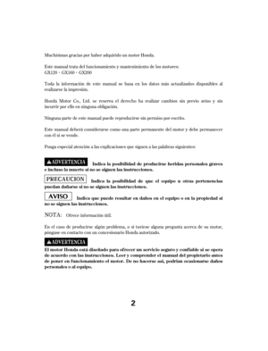 Page 2Muchísimas gracias por haber adquirido un motor Honda.
Este manual trata del f uncionamiento y mantenimiento de los motores:
Toda la inf ormación de este manual se basa en los datos más actualizados disponibles al
realizarse la impresión.
Honda Motor Co., Ltd. se reserva el derecho ha realizar cambios sin previo aviso y sin
incurrir por ello en ninguna obligación.
Ninguna parte de este manual puede reproducirse sin permiso por escrito.
Este manual deberá considerarse como una parte permanente del motor y...