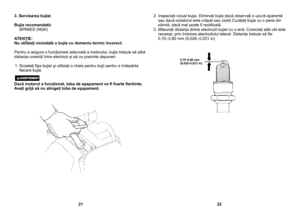 Page 11
3. Servisarea bujiei
Bujia recomandată:  BPR6ES (NGK)
ATENŢIE:Nu utilizaţi niciodată o bujie cu domeniu termic incorect.
Pentru a asigura o funcţionare adecvată a motorului, bujia trebuie să aibă distanţa corectă între electrozi şi să nu prezinte depuneri.
1. Scoateţi ﬁşa bujiei şi utilizaţi o cheie pentru bujii pentru a îndepărta ﬁecare bujie.
Dacă motorul a funcţionat, toba de eşapament va ﬁ foarte ﬁerbinte. Aveţi grijă să nu atingeţi toba de eşapament.
2. Inspectaţi vizual bujia. Eliminaţi bujia dacă...