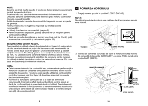 Page 5
 
1. Trageţi maneta şocului în poziţia CLOSED (ÎNCHIS).
NOTĂ: Nu utilizaţi şocul dacă motorul este cald sau dacă temperatura aerului este ridicată. 
2. Manetă de comandă cu funcţia de oprire a motorului:Mutaţi maneta de comandă de la poziţia SLOW (LENT), cu circa 1/3din cursă către poziţia FAST (RAPID).
NOTĂ: Benzina se strică foarte repede, în funcţie de factori precum expunerea la lumină, temperatură şi timp.În cel mai rău caz, benzina devine contaminată în interval de 1 lună.Utilizarea benzinei...