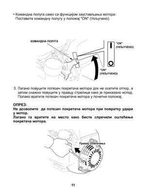 Page 11
•  Командна полуга само са функцијом заустављања мотора:Поставите командну полугу у положај "ON" (Укључено).
3. Лагано повуците потезач покретача мотора док не осетите отпор, а затим снажно повуците у правцу стрелице како је приказано испод. Полако вратите потезач покретача мотора у почетни положај.	ОПРЕЗ: Не  дозволите    да  потезач  покретача  мотора  при  повратку  удари у мотор.Лагано  га  вратите  на  место  како  бисте  спречили  оштећење покретача мотора.
11
КОМАНДНА ПОЛУГА"ON"...