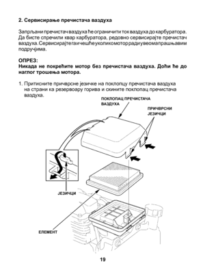 Page 19
2. Сервисирање пречистача ваздуха 
Запрљани пречистач ваздуха ће ограничити ток ваздуха до карбуратора. Да бисте спречили квар карбуратора, редовно сервисирајте пречистач ваздуха. Сервисирајте га и чешће уколико мотор ради у веома прашњавим 	подручјима. 
ОПРЕЗ: Никада  не  покрећите  мотор  без  пречистача  ваздуха.  Доћи  ће  до наглог трошења мотора.
1.  Притисните причврсне језичке на поклопцу пречистача ваздуха на страни ка резервоару горива и скините поклопац пречистача ваздуха.
19
ПОКЛОПАЦ...