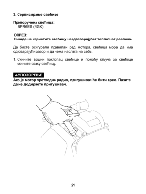 Page 21
3. Сервисирање свећице
Препоручена свећица: BPR6ES (NGK)
ОПРЕЗ:Никада не користите свећицу неодговарајућег топлотног распона.
Да  бисте  осигурали  правилан  рад  мотора,  свећица  мора  да  има одговарајући зазор и да нема наслага на себи.
1.  Скините  вршни  поклопац  свећице  и  помоћу  кључа  за  свећице скините сваку свећицу.
УПОЗОРЕЊЕ Ако је мотор претходно радио, пригушивач ће бити врео. Пазите да не додирнете пригушивач.
21 