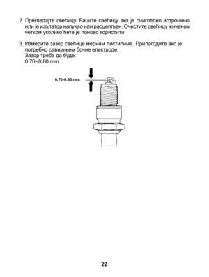 Page 22
2. Прегледајте  свећицу.  Баците  свећицу  ако  је  очигледно  истрошена или је изолатор напукао или расцепљен. Очистите свећицу жичаном четком уколико ћете је поново користити.
3. Измерите зазор свећице мерним листићима. Прилагодите ако је потребно савијањем бочне електроде. 	Зазор треба да буде: 	0,70-0,80 mm
22
0,70-0,80 mm 