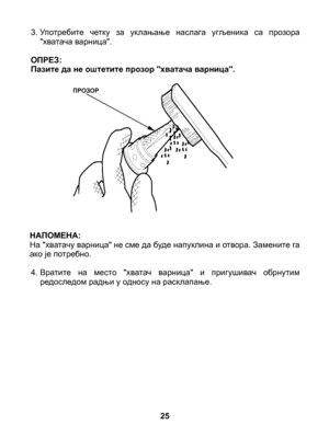 Page 25
3.  Употребите  четку  за  уклањање  наслага  угљеника  са  прозора "хватача варница".
ОПРЕЗ: Пазите да не оштетите прозор "хватача варница".
НАПОМЕНА: На "хватачу варница" не сме да буде напуклина и отвора. Замените га ако је потребно.
4.  Вратите  на  место  "хватач  варница"  и  пригушивач  обрнутим редоследом радњи у односу на расклапање.
25
ПРОЗОР 