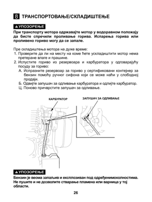 Page 26
УПОЗОРЕЊЕ
 При транспорту мотора одржавајте мотор у водоравном положају да  бисте  спречили  проливање  горива.  Испарења  горива  или проливено гориво могу да се запале. 
Пре складиштења мотора на дуже време:1. Проверите  да  ли  на  месту  на  коме  ћете  ускладиштити  мотор  нема претеране влаге и прашине. 2. Испустите  гориво  из  резервоара  и  карбуратора  у  одговарајућу посуду за гориво:A.  Испразните  резервоар  за  гориво  у  сертификовани  контејнер  за бензин  помоћу  ручног  сифона  који...