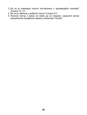 Page 29
3. Да  ли  је  командна  полуга  постављена  у  одговарајући  положај? (страна 10, 11)4. Да ли је свећица у добром стању? (страна 21)5. Уколико  мотор  и  даље  не  може  да  се  покрене,  однесите  мотор овлашћеном продајном сервису компаније "Honda".
29 