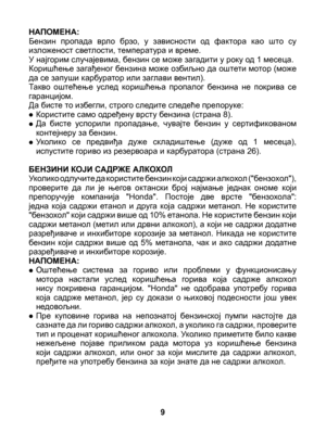 Page 9
НАПОМЕНА: Бензин  пропада  врло  брзо,  у  зависности  од  фактора  као  што  су изложеност светлости, температура и време.У најгорим случајевима, бензин се може загадити у року од 1 месеца.Коришћење загађеног бензина може озбиљно да оштети мотор (може да се запуши карбуратор или заглави вентил).Такво  оштећење  услед  коришћења  пропалог  бензина  не  покрива  се гаранцијом.Да бисте то избегли, строго следите следеће препоруке:
• Користите само одређену врсту бензина (страна 8).
• Да  бисте  успорили...