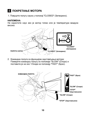 Page 10
1. Повуците полугу сауха у положај "CLOSED" (Затворено).
НАПОМЕНА: Не  користите  саух  ако  је  мотор  топао  или  је  температура  ваздуха висока. 
2.   Командна полуга са функцијом заустављања мотора: 	Померите командну полугу из положаја "SLOW" (Споро) и поставите је на око 1/3хода ка положају "FAST" (Брзо).
10
4ПОКРЕТАЊЕ МОТОРА
"CLOSED" (Затворено)"CLOSED" (Затворено)ПОЛУГА САУХА
КОМАНДНА ПОЛУГА"FAST" (Брзо)
"SLOW" (Споро)
"STOP"...