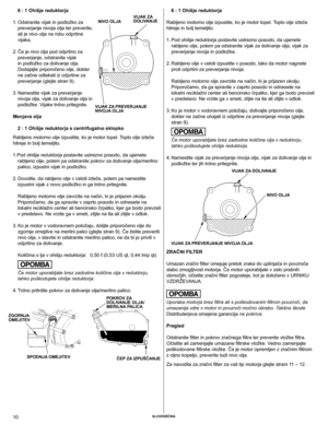 Page 10
10	Slovenščina

6 : 1 ohišje reduktorja
 
1.  Odstranite vijak in podložko za 
preverjanje	nivoja	olja	ter	preverite,	
ali	je	nivo	olja	na	robu	odprtine	
vijaka.
  2.  Če je nivo olja pod odprtino za 
preverjanje,	odstranite	vijak	
in podložko za dolivanje olja. 
Dodajajte priporočeno olje, dokler 
ne začne odtekati iz odprtine za 
preverjanje (glejte stran 9).
  3.  Namestite vijak za preverjanje 
nivoja	olja,	vijak	za	dolivanje	olja	in	
podložke. Vijake trdno pritegnite.
Menjava olja
2 : 1 ohišje...