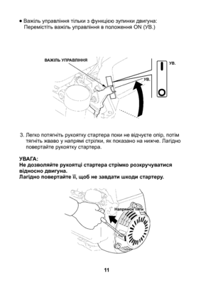 Page 11
• Важіль управління тільки з функцією зупинки двигуна:	Перемістіть важіль управління в положення ON (УВ.)
3.  Легко потягніть рукоятку стартера поки не відчуєте опір, потім 
тягніть жваво у напрямі стрілки, як показано на нижче. Лагідно повертайте рукоятку стартера.
УВАГА:Не дозволяйте рукоятці стартера стрімко розкручуватися відносно двигуна.Лагідно повертайте її, щоб не завдати шкоди стартеру.	
11
ВАЖІЛЬ УПРАВЛІННЯУВ.
УВ.
Напрямок тяги 