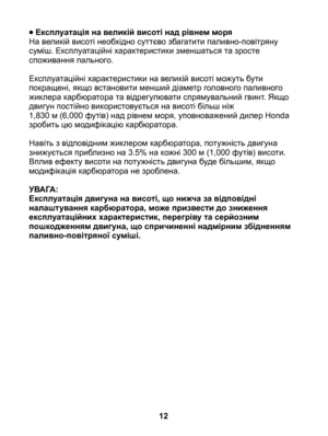 Page 12
• Експлуатація на великій висоті над рівнем моряНа великій висоті необхідно суттєво збагатити паливно-повітряну суміш. Експлуатаційні характеристики зменшаться та зросте споживання пального.
Експлуатаційні характеристики на великій висоті можуть бути покращені, якщо встановити менший діаметр головного паливного жиклера карбюратора та відрегулювати спрямувальний гвинт. Якщо двигун постійно використовується на висоті більш ніж 	1,830 м (6,000 футів) над рівнем моря, уповноважений дилер Honda зробить цю...