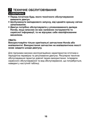 Page 16
• Перед початком будь якого технічного обслуговування вимкнете двигун.
• Щ о б уникнути випадкового запуску, від`єднайте кришку свічки запалювання.
•   Двигун потрібно обслуговувати у уповноваженого дилера Honda, якщо власник не має належних інструментів та сервісної інформації, та не відчуває себе кваліфікованим механіком.
УВАГА: Використовуйте тільки оригінальні запчастини Honda або еквівалентні. Використання запчастин не еквівалентною якості може завдати шкоди двигуну.
Для підтримки високих...