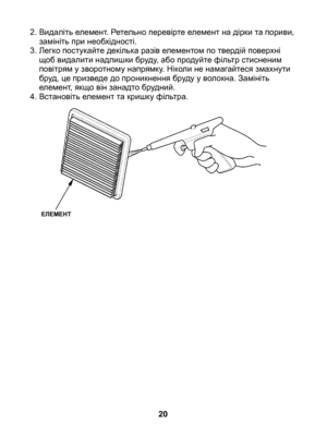 Page 20
2. Видаліть елемент. Ретельно перевірте елемент на дірки та пориви, замініть при необхідності.
3.  Легко постукайте декілька разів елементом по твердій поверхні 
щоб видалити надлишки бруду, або продуйте фільтр стисненим повітрям у зворотному напрямку. Ніколи не намагайтеся змахнути бруд, це призведе до проникнення бруду у волокна. Замініть елемент, якщо він занадто брудний.
4.  Встановіть елемент та кришку фільтра.
20
ЕЛЕМЕНТ 