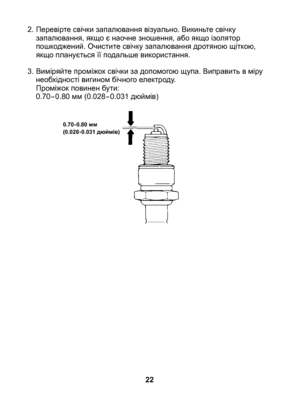 Page 22
2. Перевірте свічки запалювання візуально. Викиньте свічку запалювання, якщо є наочне зношення, або якщо ізолятор пошкоджений. Очистите свічку запалювання дротяною щіткою, якщо планується її подальше використання.
3.  Виміряйте проміжок свічки за допомогою щупа. Виправить в міру 
необхідності вигином бічного електроду. 	Проміжок повинен бути:	0.70-0.80 мм (0.028-0.031 дюймів)
22
0.70-0.80 мм(0.028-0.031 дюймів) 