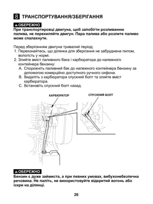 Page 26
При транспортировці двигуна, щоб запобігти розливанню палива, не перехиляйте двигун. Пара палива або розлите паливо може спалахнути. 
Перед зберіганням двигуна тривалий період;1.  Переконайтесь, що ділянка для зберігання не забруднена пилом, 
вологість у нормі. 
2.  Злийте вміст паливного бака і карбюратора до належного 
контейнера бензину:
A.  Спорожніть паливний бак до належного контейнера бензину за 
допомогою комерційно доступного ручного сифона. 
B.  Видаліть з карбюратора спускний болт та злийте...