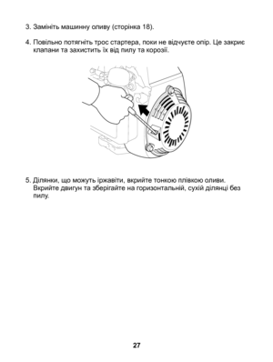 Page 27
3. Замініть машинну оливу (сторінка 18).
4.  Повільно потягніть трос стартера, поки не відчуєте опір. Це закриє 
клапани та захистить їх від пилу та корозії.
5.  Ділянки, що можуть іржавіти, вкрийте тонкою плівкою оливи. 
Вкрийте двигун та зберігайте на горизонтальній, сухій ділянці без пилу.
27 