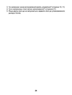 Page 29
3. Чи належним чином встановлений важіль управління? (сторінка 10, 11)
4.  Чи в належному стані свічка запалювання? (сторінка 21)
5.  Якщо двигун все ще на запускається, відвезіть його до уповноваженого 
дилера Honda.
29 