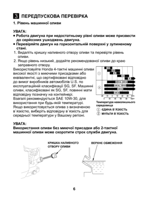 Page 6
1. Рівень машинної оливи
УВАГА:
• Робота двигуна при недостатньому рівні оливи може призвести до серйозних ушкоджень двигуна.
• Перевіряйте двигун на горизонтальній поверхні у зупиненому стані.
1.  Видаліть кришку наливного отвору оливи та перевірте рівень 
оливи.
2.  Якщо рівень низький, додайте рекомендованої оливи до краю 
заправного отвору.Використовуйте Honda 4-тактні машинні оливи високої якості з миючими присадками або еквівалентні, що сертифіковані відповідно до вимог виробників автомобілів U.S....