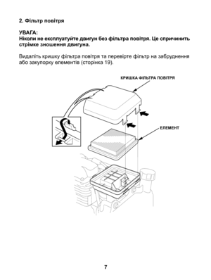 Page 7
2. Фільтр повітря
УВАГА:Ніколи не експлуатуйте двигун без фільтра повітря. Це спричинить стрімке зношення двигуна.
Видаліть кришку фільтра повітря та перевірте фільтр на забруднення або закупорку елементів (сторінка 19).
		
7
КРИШКА ФІЛЬТРА ПОВІТРЯ
ЕЛЕМЕНТ 