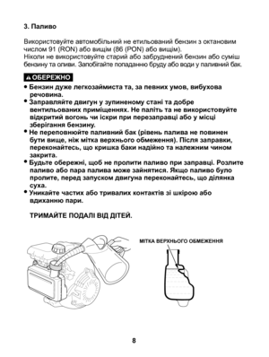 Page 8
3. Паливо
Використовуйте автомобільний не етильований бензин з октановим числом 91 (RON) або вищім (86 (PON) або вищім). 	Ніколи не використовуйте старий або забруднений бензин або суміш бензину та оливи. Запобігайте попаданню бруду або води у паливний бак.
• Бензин дуже легкозаймиста та, за певних умов, вибухова речовина.• Заправляйте двигун у зупиненому стані та добре вентильованих приміщеннях. Не паліть та не використовуйте відкритий вогонь чи іскри при перезаправці або у місці зберігання бензину.•...