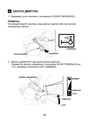 Page 10
1. Переведіть шток заслінки у положення CLOSED (ЗАЧИНЕНО).
ПРИМІТКА: Не використовуйте заслінку, якщо двигун гарячий або при високій температурі повітря.
2.	  Важіль управління з функцією зупинки двигуна:	Перемістіть важіль управління з положення SLOW (ПОВІЛЬНО) на 1/3 у напрямку положення FAST (ШВИДКО).
10
4ЗАПУСК ДВИГУНА
ЗАЧИНЕНО
ЗАЧИНЕНОШТОК ЗАСЛІНКИ
ВАЖІЛЬ УПРАВЛІННЯШВИДКО
ПОВІЛЬНО
СТОП
ПОВІЛЬНО
СТОП 