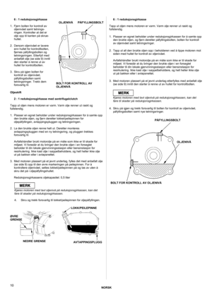 Page 10NORSK 
 
10 
6 : 1 reduksjonsgirkasse  
1.  Fjern bolten for kontroll av 
oljenivået samt tetnings-
ringen. Kontroller at det er 
olje opp til kanten på skrue-
hullet. 
 
2.  Dersom oljenivået er lavere 
enn hullet for kontrollbolten, 
fjernes påfyllingsbolten og 
tetningsringen. Etterfyll med 
anbefalt olje (se side 9) inntil 
den starter å renne ut av 
hullet for kontrollbolten. 
 
3.  Skru på igjen bolten for 
kontroll av oljenivået, 
påfyllingsbolten samt 
tetningsringer. Trekk dem 
forsvarlig til....
