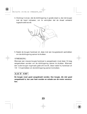 Page 23µ
23
De bougie moet goed aangedraaid worden. Een bougie, die niet goed
aangedraaid is, kan zeer heet worden en schade aan de motor veroorza-
ken.Overtuig U ervan, dat de dichtingsring in goede staat is, dan de bougie
met de hand indraaien, om te vermijden dat de draad verkeerd
ingeschroefd wordt.
Wanneer een nieuwe bougie handvast is aangedraaid, moet deze 1/2 slag
aangetrokken worden om de dichtingsring samen te drukken. Wanneer
een oude bougie nogmaals gebruikt wordt, deze nadat hij handvast zit
1/8...