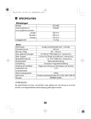 Page 30·
30
SPECIFICATIES
Motor
Afmetingen
De specifikaties kunnen verschillen naar gelang de uitvoering en kunnen
zonder voorafgaandelijke aankondiging gewijzigd worden.Motortype
Cilinderinhoud
Boring x Slag
Max. koppel
Brandstofverbruik
Koelsysteem
Ontsteking
Capaciteit van
brandstoftank
Motoroliecapaciteit
Motorolie
Bougie BPR6ES (NGK)
Onderhoudsclassificatie SF of SG; SAE 10W-300,58
1,3
Tegen de richting van de wijzers van de klokTransistor-magneetontstekingGeforceerde koeling
1,2     /h /3.600 min
-1...