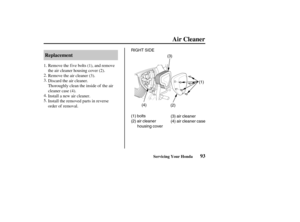 Page 102RIGHT SIDE
(1)
(1) bolts
(2) air cleaner
housing cover(3) air cleaner
(4) air cleaner case (2) (3)
(4)
93 Replacement
Air Cleaner
Servicing Your Honda
Remove the f ive bolts (1), and remove
the air cleaner housing cover (2).
Remove the air cleaner (3).
Discard the air cleaner.
Thoroughly clean the inside of the air
cleaner case (4).
Install a new air cleaner.
Install the removed parts in reverse
order of removal. 1.
2.
3.
4.
5.
03/03/07 13:12:47 31MEM600_102 