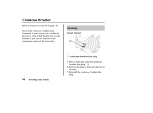 Page 103(1) crankcase breather tube plug(1) RIGHT FRONT
94Draining
Crankcase Breather
Servicing Your Honda
Saf ety Precautions Refer to on page .
Service the crankcase breather more
f requently if your motorcycle is ridden in
the rain or often at full throttle. Service the
breather if you can see deposits in the
transparent section of the drain tube.
Place a drain pan under the crankcase
breather tube plug ( ).
Remove the plug to drain the deposits in
the tube.
Reinstall the crankcase breather tube
plug. 1.
2....
