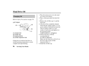 Page 10514 lbf·ft (20 N·m , 2.0 kgf·m)
4.1 US oz (120 cm
)
LEFT REAR
(4)
(1)(3)(2)
(1) oil drain bolt
(2) oil filler cap
(3) sealing washer
(4) oil filler inspection hole
96Changing Oil
Final Drive Oil
Servicing Your Honda
Saf ety Precautions Refer to on page .Place the motorcycle on its side stand
on a firm, level surface.
Place a drain pan under the drain bolt
().
Remove the oil filler cap ( ) and the
drain bolt.
Af ter the oil has completely drained,
check that the sealing washer ( ) is in
good condition....