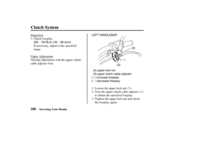 Page 109µµ
µµ
´
µ
´´
3/8 13/16 in (10 20 mm)
LEFT HANDLEBAR
(2)
(3)
(())
(2) upper lock nut
(3) upper clutch cable adjuster
( ) increase freeplay
( ) decrease freeplay
(())
100
Clutch System
Servicing Your Honda
Inspection
Check freeplay:
If necessary, adjust to the specif ied
range.
Upper Adjustment
Attempt adjustment with the upper clutch
cable adjuster first.
Loosen the upper lock nut ( ).
Turn the upper clutch cable adjuster ( )
to obtain the specified freeplay.
Tighten the upper lock nut and check...