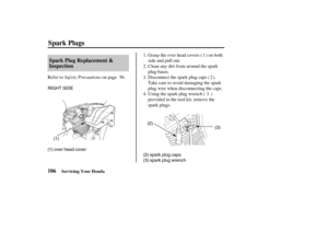 Page 115RIGHT SIDE
(1)
(1) over head cover(2)
(3)
(2) spark plug caps
(3) spark plug wrench
106Spark Plug Replacement &
Inspection
Spark Plugs
Servicing Your Honda
Saf ety PrecautionsClean any dirt f rom around the spark
plug bases.
Disconnect the spark plug caps ( ).
Take care to avoid damaging the spark
plug wire when disconnecting the caps. Refer to on page .
Usingthesparkplugwrench( )
provided in the tool kit, remove the
spark plugs. Grasp the over head covers ( ) on both
side and pull out. 1.
2.
3.
4. 56 2...