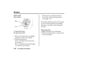 Page 123(1) RIGHT SIDE
(Rear Brake)
(2)
(1) lower level mark
(2) upper level mark
114
Brakes
Servicing Your Honda
Place your motorcycle in an upright
position on a f irm, level surf ace.
Check the fluid level.
Front : It should be above the lower
level mark ( ).
Rear : It should be between the upper
( ) and lower level marks.If the level is at or below the lower
level mark, check the brake pads for
wear (page ).
Worn pads should be replaced. If the pads
are not worn beyond the recommended
limit, have your brake...