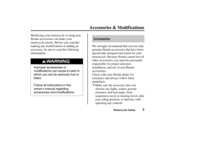 Page 14Improper accessories or
modifications can cause a crash in
which you can be seriously hurt or
killed.
Follow all instructions in this
owner’s manual regarding
accessories and modifications.
5 Accessories
Accessories & Modif ications
Motorcycle Saf ety
Modif ying your motorcycle or using non-
Honda accessories can make your
motorcycle unsaf e. Bef ore you consider
making any modif ications or adding an
accessory, be sure to read the f ollowing
inf ormation.We strongly recommend that you use only
genuine...
