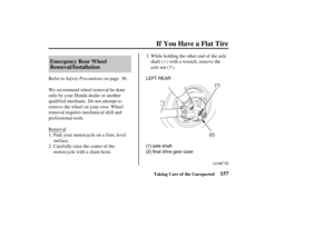 Page 166(1) LEFT REAR
(2)
(1) axle shaft
(2) final drive gear case
157 Emergency Rear Wheel
Removal/Installation
If You Have a Flat Tire
Taking Care of the Unexpected
Saf ety Precautions Refer to on page .
We recommend wheel removal be done
only by your Honda dealer or another
qualified mechanic. Do not attempt to
remove the wheel on your own. Wheel
removal requires mechanical skill and
prof essional tools.
Removal
Park your motorcycle on a f irm, level
surface.
Carefully raise the center of the
motorcycle with...