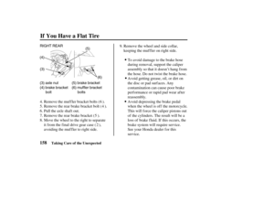 Page 167RIGHT REAR
(5)
(6) (4)
(3)
(3) axle nut
(4) brake bracket
bolt(5) brake bracket
(6) muffler bracket
bolts
158
If You Have a Flat Tire
Taking Care of the Unexpected
Avoid depressing the brake pedal
when the wheel is off the motorcycle.
This will f orce the caliper pistons out
of the cylinders. The result will be a
loss of brake f luid. If this occurs, the
brake system will require service.
See your Honda dealer f or this
service. Avoid getting grease, oil, or dirt on
the disc or pad surfaces. Any...