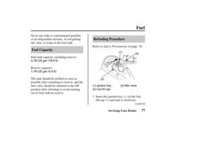 Page 864.76 US gal (18.0)
1.16 US gal (4.4
)
(3)
(2)(1)
(1) ignition key
(2) fuel fill cap(3) filler neck
77 Ref ueling Procedure
Fuel Capacity
Fuel
Servicing Your Honda
Saf ety Precautions Never use stale or contaminated gasoline
or an oil/gasoline mixture. Avoid getting
dirt, dust, or water in the f uel tank.
Refer to on page .
Insert the ignition key ( ) in the f uel
fill cap ( ) and turn it clockwise. Fuel tank capacity, including reserve:
Reserve capacity:
The tank should be refilled as soon as
possible af...