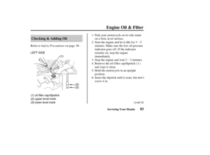 Page 92µµ
(3) lower level mark (1) oil filler cap/dipstick
(2) upper level mark LEFT SIDE
(1)
(2)
(3)
83 Checking & Adding Oil
Engine Oil & Filter
Servicing Your Honda
Saf ety Precautions Refer to on page .
Insert the dipstick until it seats, but don’t
screw it in. Hold the motorcycle in an upright
position. Stop the engine and wait 2 3 minutes. Start the engine and let it idle f or 3 5
minutes. Make sure the low oil pressure
indicator goes of f . If the indicator
remains on, stop the engine
immediately. Park...