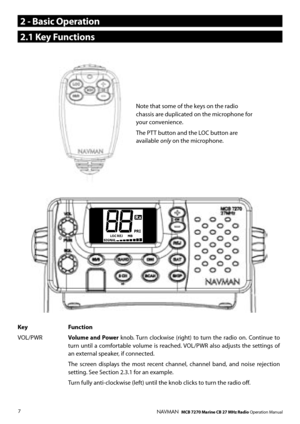 Page 6
7NAVMAN   MCB 7270 Marine CB 27 MHz Radio Operation Manual
Note that some of the keys on the radio chassis are duplicated on the microphone for your convenience.
The PTT button and the LOC button are available only on the microphone. 
Key Function
VOL/PWR Volume  and  Power knob. Turn clockwise  (right)  to  turn  the  radio  on.  Continue  to turn  until  a  comfortable  volume  is  reached. VOL/PWR  also  adjusts  the  settings  of an external speaker, if connected. 
 The  screen  displays  the  most...