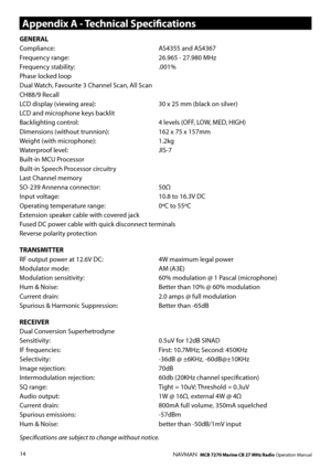 Page 13
14NAVMAN   MCB 7270 Marine CB 27 MHz Radio Operation Manual
GENERALCompliance: AS4355 and AS4367Frequency range: 26.965 - 27.980 MHzFrequency stability: .001%Phase locked loopDual Watch, Favourite 3 Channel Scan, All ScanCH88/9 RecallLCD display (viewing area): 30 x 25 mm (black on silver)LCD and microphone keys backlitBacklighting control:  4 levels (OFF, LOW, MED, HIGH)Dimensions (without trunnion): 162 x 75 x 157mmWeight (with microphone): 1.2kg Waterproof level: JIS-7Built-in MCU ProcessorBuilt-in...