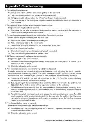 Page 14
15NAVMAN   MCB 7270 Marine CB 27 MHz Radio Operation Manual
Appendix B - Troubleshooting
1. The radio will not power up.  A fuse may have blown OR there is no power getting to the radio unit.
a)   Check the power cable for cuts, breaks, or squashed sections.b)   If the power cable is ﬁne, replace the 3 Amp fuse (1 spare fuse is supplied).c)   Check the voltage of the battery that supplies the radio (see BAT in Section 2.1). It should be at least 10.8V DC.
2. The radio unit blows the fuse when the power...