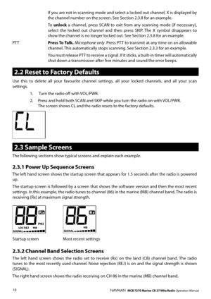 Page 9
10NAVMAN   MCB 7270 Marine CB 27 MHz Radio Operation Manual
 If you are not in scanning mode and select a locked out channel, X is displayed by the channel number on the screen. See Section 2.3.8 for an example. 
 To unlock  a  channel,  press  SCAN  to  exit  from  any  scanning  mode  (if  necessary), select  the  locked  out  channel  and  then  press  SKIP.  The  X  symbol  disappears  to show the channel is no longer locked out. See Section 2.3.8 for an example.
PTT Press To Talk. Microphone only....